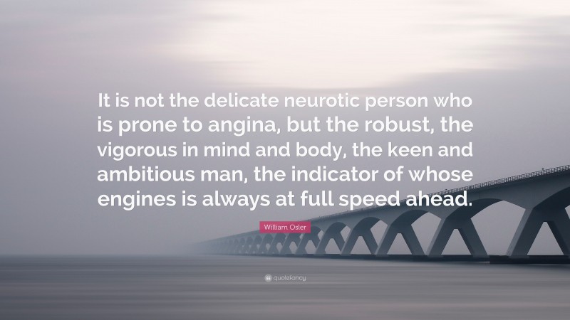 William Osler Quote: “It is not the delicate neurotic person who is prone to angina, but the robust, the vigorous in mind and body, the keen and ambitious man, the indicator of whose engines is always at full speed ahead.”