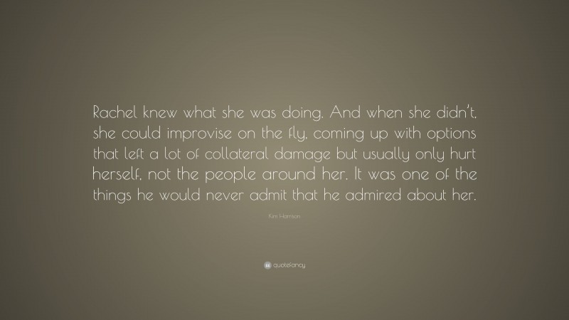 Kim Harrison Quote: “Rachel knew what she was doing. And when she didn’t, she could improvise on the fly, coming up with options that left a lot of collateral damage but usually only hurt herself, not the people around her. It was one of the things he would never admit that he admired about her.”