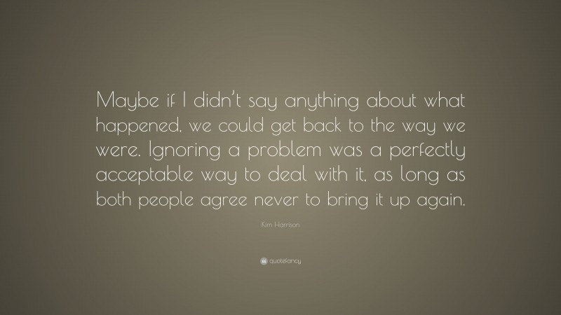 Kim Harrison Quote: “Maybe if I didn’t say anything about what happened, we could get back to the way we were. Ignoring a problem was a perfectly acceptable way to deal with it, as long as both people agree never to bring it up again.”