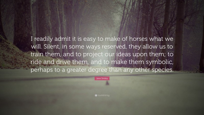Jane Smiley Quote: “I readily admit it is easy to make of horses what we will. Silent, in some ways reserved, they allow us to train them, and to project our ideas upon them; to ride and drive them, and to make them symbolic, perhaps to a greater degree than any other species.”