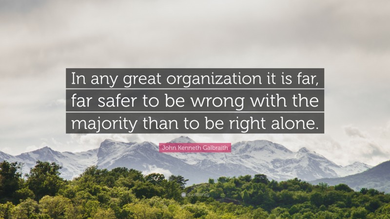 John Kenneth Galbraith Quote: “In any great organization it is far, far safer to be wrong with the majority than to be right alone.”