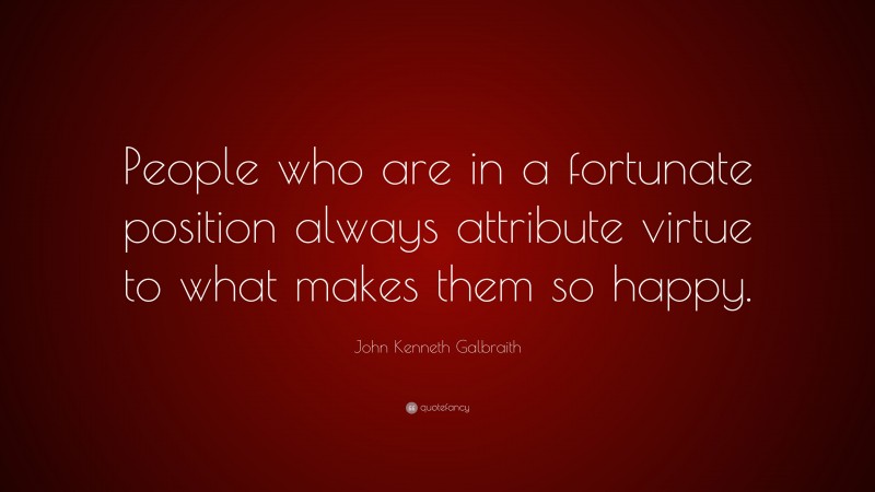 John Kenneth Galbraith Quote: “People who are in a fortunate position always attribute virtue to what makes them so happy.”