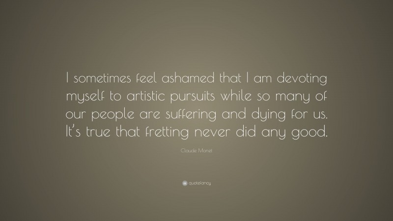 Claude Monet Quote: “I sometimes feel ashamed that I am devoting myself to artistic pursuits while so many of our people are suffering and dying for us. It’s true that fretting never did any good.”