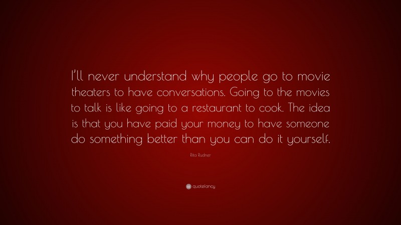 Rita Rudner Quote: “I’ll never understand why people go to movie theaters to have conversations. Going to the movies to talk is like going to a restaurant to cook. The idea is that you have paid your money to have someone do something better than you can do it yourself.”