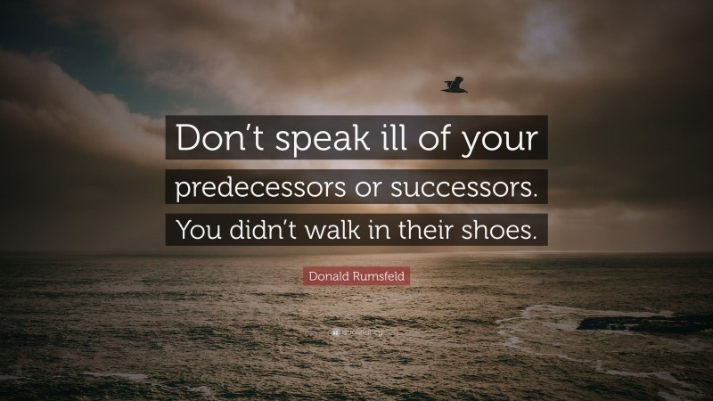 Donald Rumsfeld Quote: “Don’t speak ill of your predecessors or successors. You didn’t walk in their shoes.”