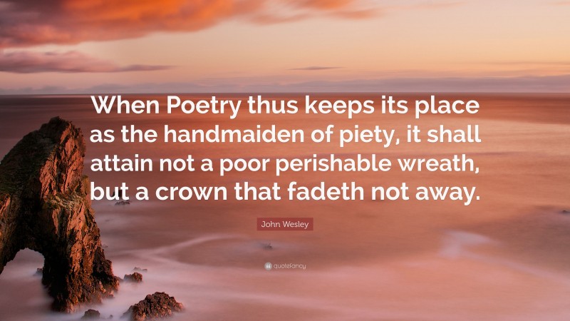 John Wesley Quote: “When Poetry thus keeps its place as the handmaiden of piety, it shall attain not a poor perishable wreath, but a crown that fadeth not away.”