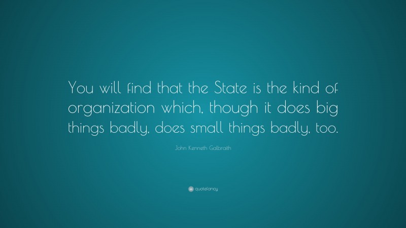 John Kenneth Galbraith Quote: “You will find that the State is the kind of organization which, though it does big things badly, does small things badly, too.”