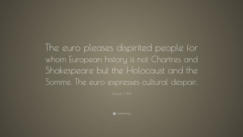 George F. Will Quote: “The euro pleases dispirited people for whom European history is not Chartres and Shakespeare but the Holocaust and the Somme. The euro expresses cultural despair.”