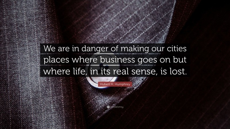 Hubert H. Humphrey Quote: “We are in danger of making our cities places where business goes on but where life, in its real sense, is lost.”