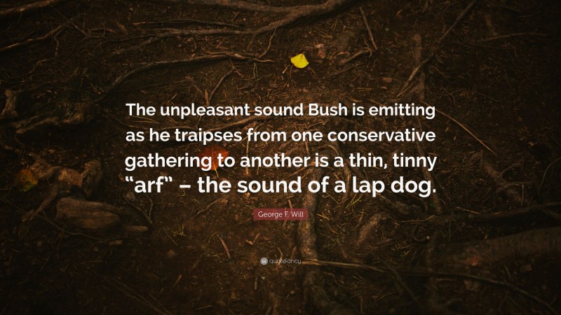 George F. Will Quote: “The unpleasant sound Bush is emitting as he traipses from one conservative gathering to another is a thin, tinny “arf” – the sound of a lap dog.”