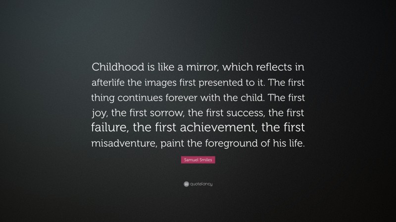 Samuel Smiles Quote: “Childhood is like a mirror, which reflects in afterlife the images first presented to it. The first thing continues forever with the child. The first joy, the first sorrow, the first success, the first failure, the first achievement, the first misadventure, paint the foreground of his life.”