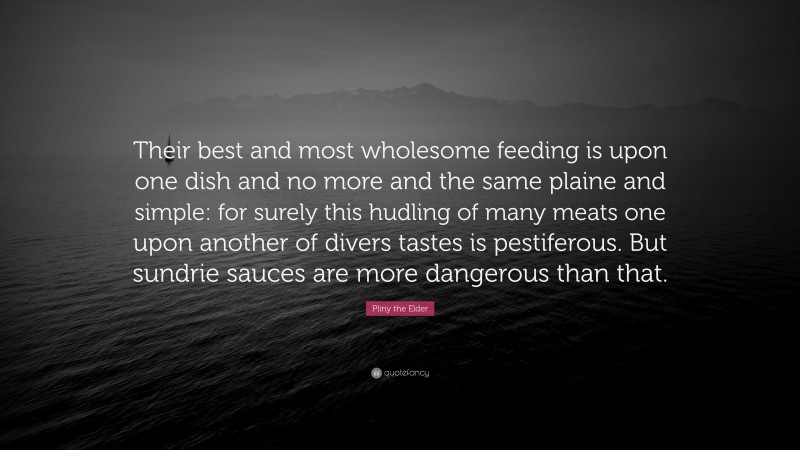 Pliny the Elder Quote: “Their best and most wholesome feeding is upon one dish and no more and the same plaine and simple: for surely this hudling of many meats one upon another of divers tastes is pestiferous. But sundrie sauces are more dangerous than that.”