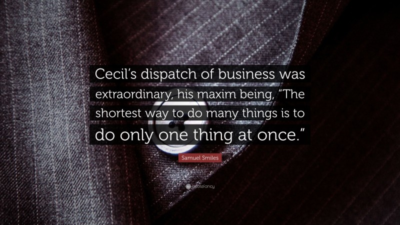 Samuel Smiles Quote: “Cecil’s dispatch of business was extraordinary, his maxim being, “The shortest way to do many things is to do only one thing at once.””