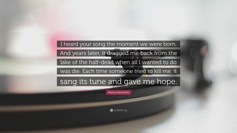 Melina Marchetta Quote: “I heard your song the moment we were born. And years later, it dragged me back from the lake of the half-dead when all I wanted to do was die. Each time someone tried to kill me, it sang its tune and gave me hope.”