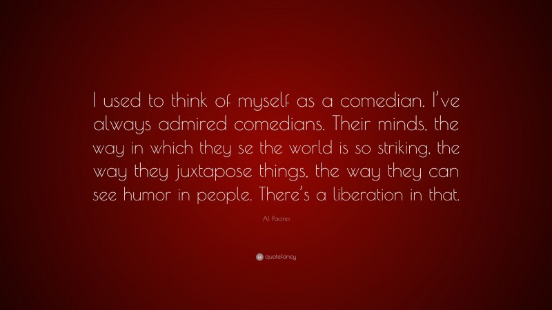 Al Pacino Quote: “I used to think of myself as a comedian. I’ve always admired comedians. Their minds, the way in which they se the world is so striking, the way they juxtapose things, the way they can see humor in people. There’s a liberation in that.”