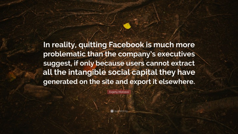 Evgeny Morozov Quote: “In reality, quitting Facebook is much more problematic than the company’s executives suggest, if only because users cannot extract all the intangible social capital they have generated on the site and export it elsewhere.”