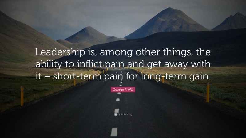 George F. Will Quote: “Leadership is, among other things, the ability to inflict pain and get away with it – short-term pain for long-term gain.”