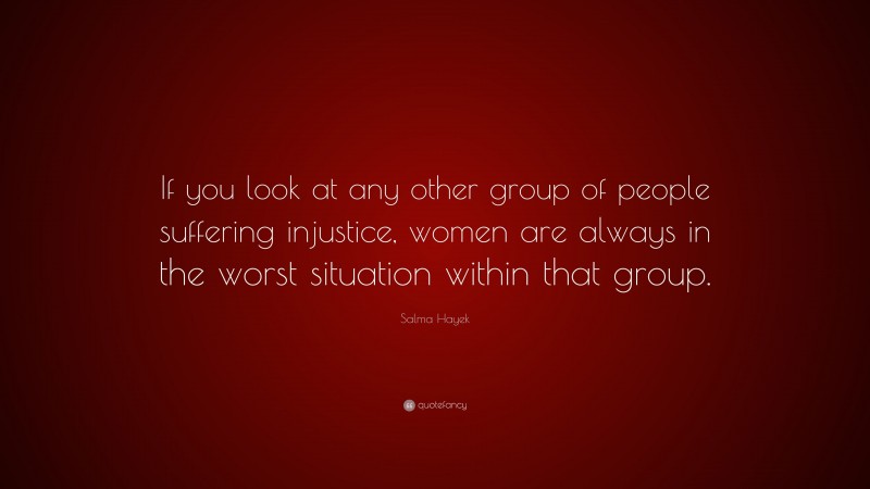 Salma Hayek Quote: “If you look at any other group of people suffering injustice, women are always in the worst situation within that group.”