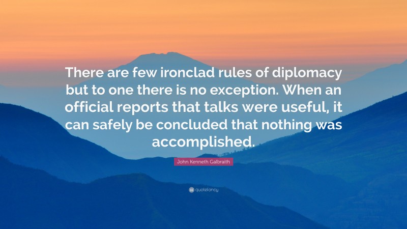 John Kenneth Galbraith Quote: “There are few ironclad rules of diplomacy but to one there is no exception. When an official reports that talks were useful, it can safely be concluded that nothing was accomplished.”