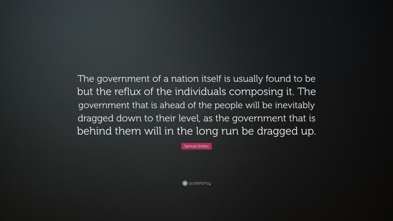 Samuel Smiles Quote: “The government of a nation itself is usually found to be but the reflux of the individuals composing it. The government that is ahead of the people will be inevitably dragged down to their level, as the government that is behind them will in the long run be dragged up.”