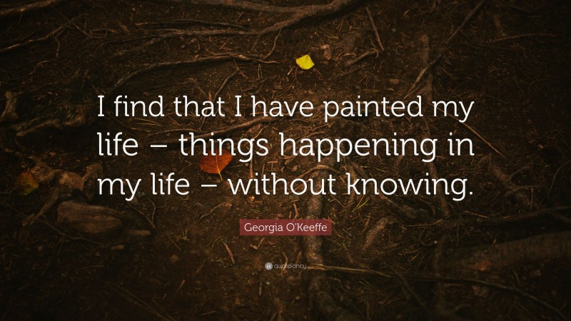 Georgia O'Keeffe Quote: “I find that I have painted my life – things happening in my life – without knowing.”