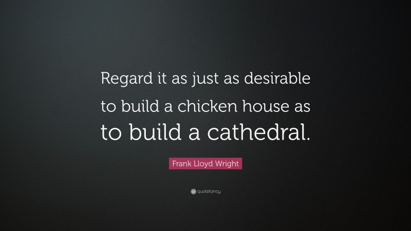 Frank Lloyd Wright Quote: “Regard it as just as desirable to build a chicken house as to build a cathedral.”
