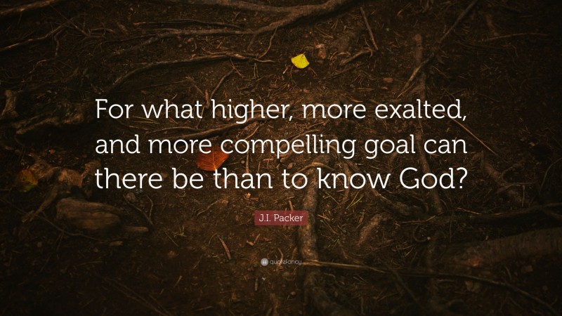 J.I. Packer Quote: “For what higher, more exalted, and more compelling goal can there be than to know God?”
