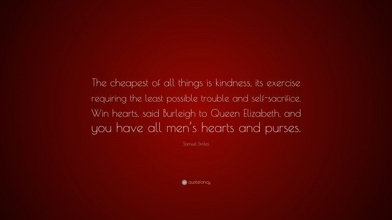 Samuel Smiles Quote: “The cheapest of all things is kindness, its exercise requiring the least possible trouble and self-sacrifice. Win hearts, said Burleigh to Queen Elizabeth, and you have all men’s hearts and purses.”