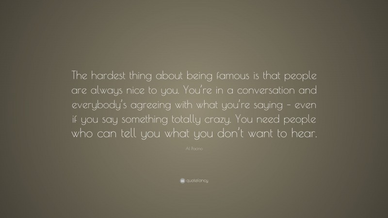 Al Pacino Quote: “The hardest thing about being famous is that people are always nice to you. You’re in a conversation and everybody’s agreeing with what you’re saying – even if you say something totally crazy. You need people who can tell you what you don’t want to hear.”