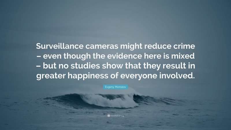 Evgeny Morozov Quote: “Surveillance cameras might reduce crime – even though the evidence here is mixed – but no studies show that they result in greater happiness of everyone involved.”