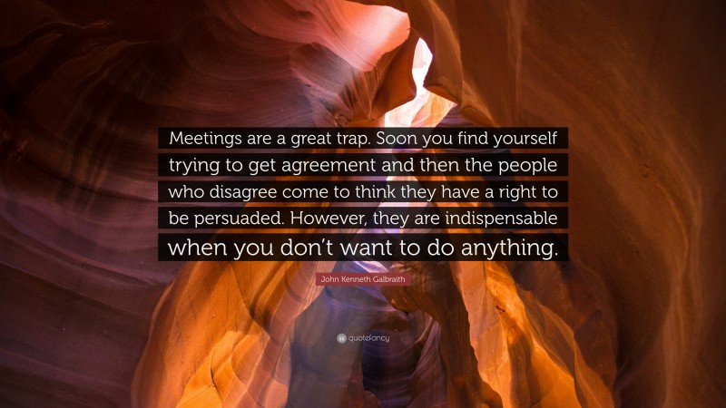 John Kenneth Galbraith Quote: “Meetings are a great trap. Soon you find yourself trying to get agreement and then the people who disagree come to think they have a right to be persuaded. However, they are indispensable when you don’t want to do anything.”