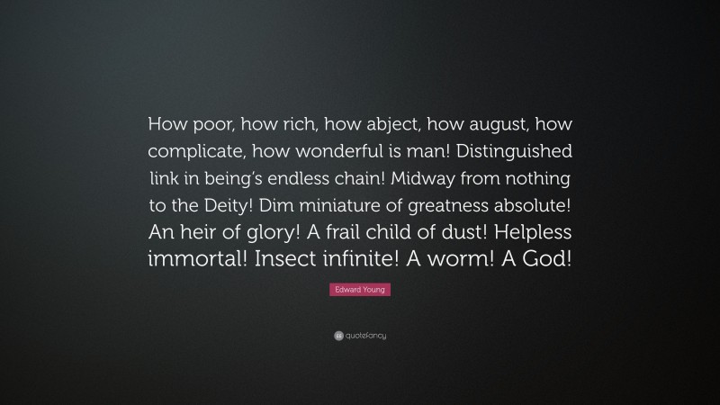 Edward Young Quote: “How poor, how rich, how abject, how august, how complicate, how wonderful is man! Distinguished link in being’s endless chain! Midway from nothing to the Deity! Dim miniature of greatness absolute! An heir of glory! A frail child of dust! Helpless immortal! Insect infinite! A worm! A God!”