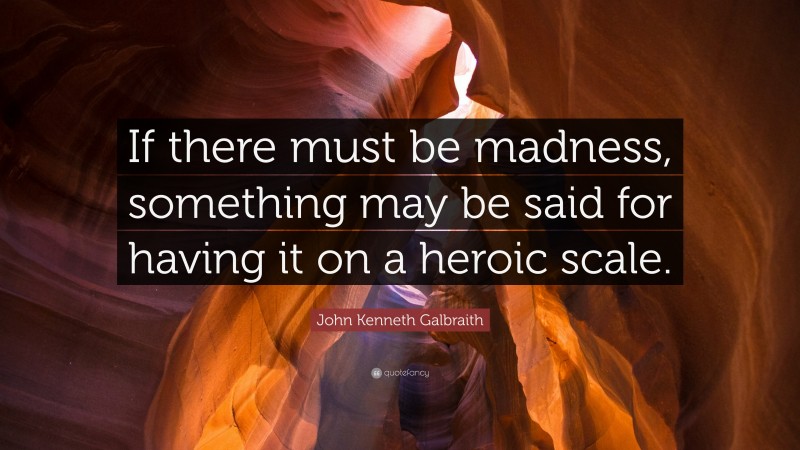 John Kenneth Galbraith Quote: “If there must be madness, something may be said for having it on a heroic scale.”
