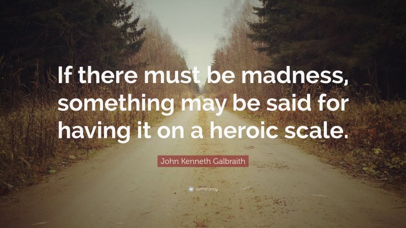 John Kenneth Galbraith Quote: “If there must be madness, something may be said for having it on a heroic scale.”