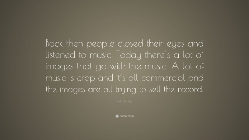 Neil Young Quote: “Back then people closed their eyes and listened to music. Today there’s a lot of images that go with the music. A lot of music is crap and it’s all commercial and the images are all trying to sell the record.”
