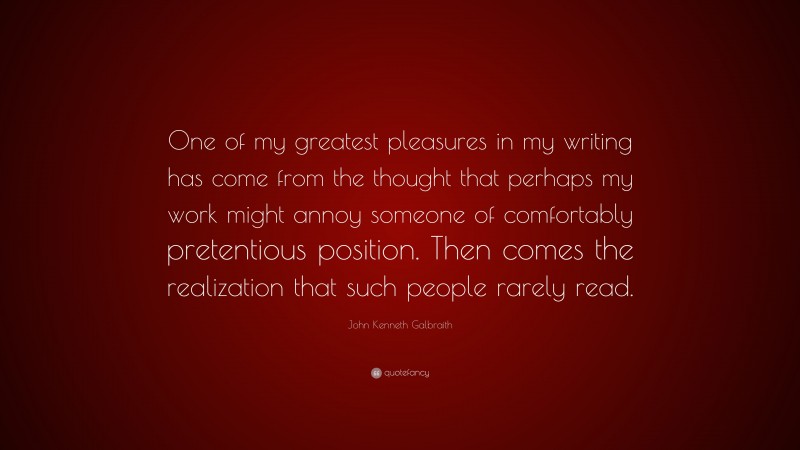 John Kenneth Galbraith Quote: “One of my greatest pleasures in my writing has come from the thought that perhaps my work might annoy someone of comfortably pretentious position. Then comes the realization that such people rarely read.”