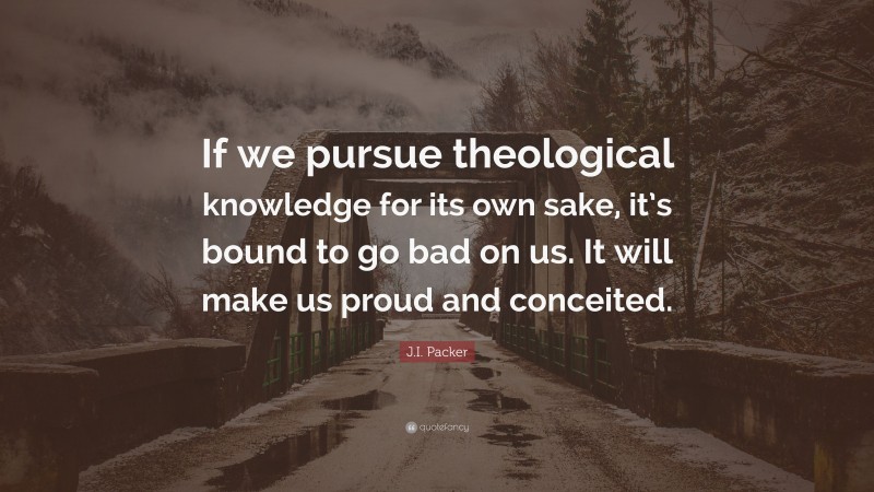 J.I. Packer Quote: “If we pursue theological knowledge for its own sake, it’s bound to go bad on us. It will make us proud and conceited.”