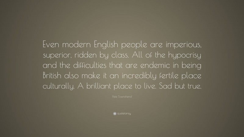 Pete Townshend Quote: “Even modern English people are imperious, superior, ridden by class. All of the hypocrisy and the difficulties that are endemic in being British also make it an incredibly fertile place culturally. A brilliant place to live. Sad but true.”