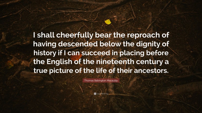 Thomas Babington Macaulay Quote: “I shall cheerfully bear the reproach of having descended below the dignity of history if I can succeed in placing before the English of the nineteenth century a true picture of the life of their ancestors.”