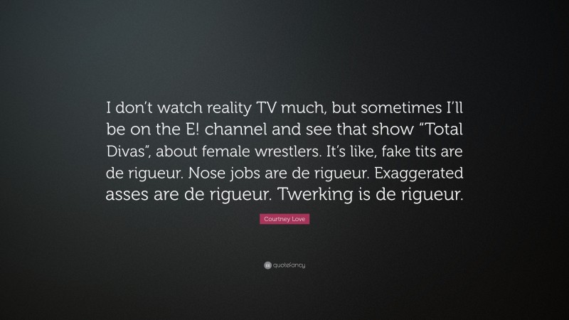 Courtney Love Quote: “I don’t watch reality TV much, but sometimes I’ll be on the E! channel and see that show “Total Divas”, about female wrestlers. It’s like, fake tits are de rigueur. Nose jobs are de rigueur. Exaggerated asses are de rigueur. Twerking is de rigueur.”