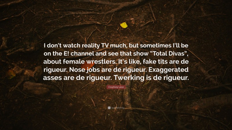 Courtney Love Quote: “I don’t watch reality TV much, but sometimes I’ll be on the E! channel and see that show “Total Divas”, about female wrestlers. It’s like, fake tits are de rigueur. Nose jobs are de rigueur. Exaggerated asses are de rigueur. Twerking is de rigueur.”
