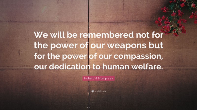 Hubert H. Humphrey Quote: “We will be remembered not for the power of our weapons but for the power of our compassion, our dedication to human welfare.”