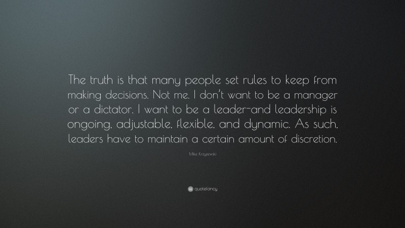 Mike Krzyzewski Quote: “The truth is that many people set rules to keep from making decisions. Not me. I don’t want to be a manager or a dictator. I want to be a leader-and leadership is ongoing, adjustable, flexible, and dynamic. As such, leaders have to maintain a certain amount of discretion.”