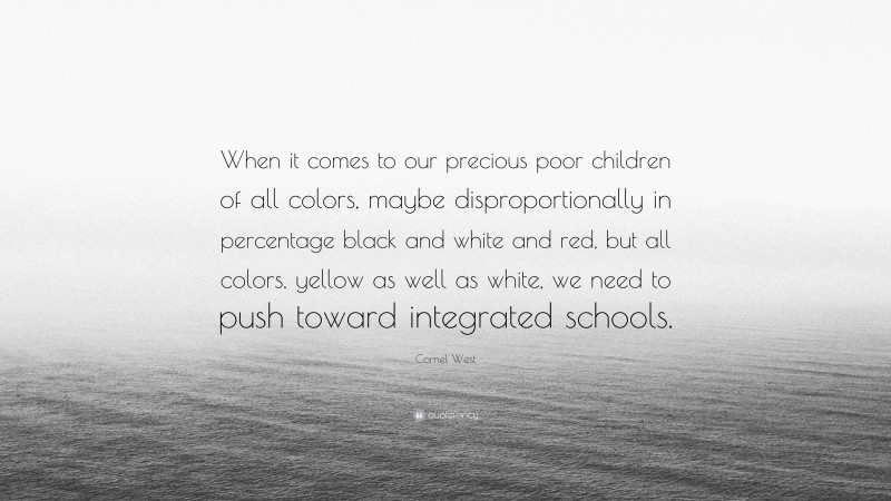 Cornel West Quote: “When it comes to our precious poor children of all colors, maybe disproportionally in percentage black and white and red, but all colors, yellow as well as white, we need to push toward integrated schools.”