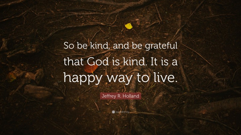Jeffrey R. Holland Quote: “So be kind, and be grateful that God is kind. It is a happy way to live.”