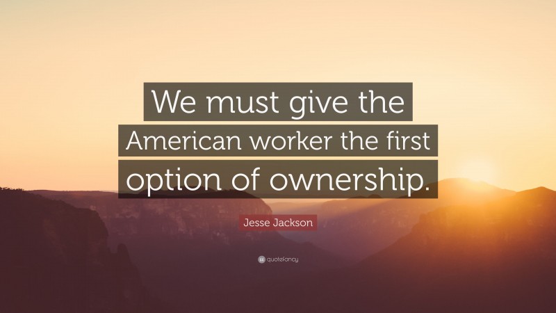 Jesse Jackson Quote: “We must give the American worker the first option of ownership.”