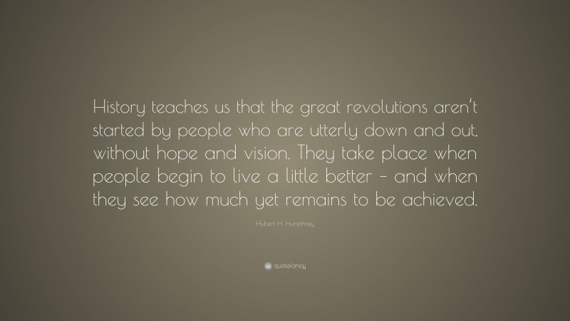 Hubert H. Humphrey Quote: “History teaches us that the great revolutions aren’t started by people who are utterly down and out, without hope and vision. They take place when people begin to live a little better – and when they see how much yet remains to be achieved.”