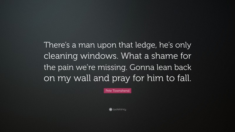 Pete Townshend Quote: “There’s a man upon that ledge, he’s only cleaning windows. What a shame for the pain we’re missing. Gonna lean back on my wall and pray for him to fall.”