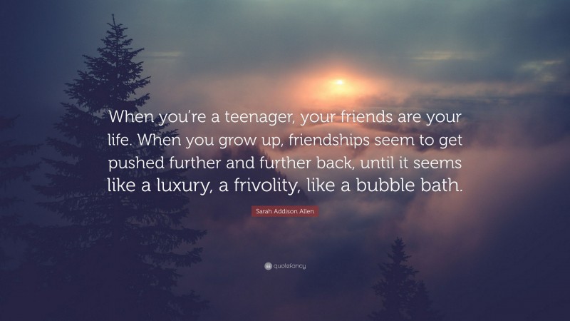 Sarah Addison Allen Quote: “When you’re a teenager, your friends are your life. When you grow up, friendships seem to get pushed further and further back, until it seems like a luxury, a frivolity, like a bubble bath.”