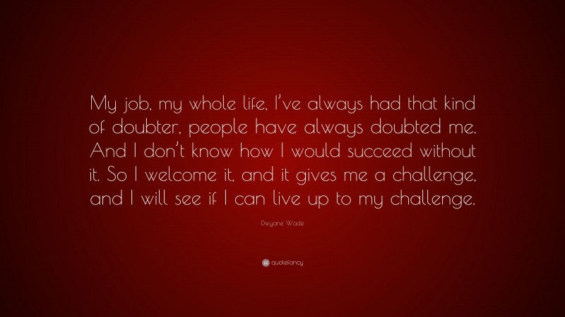 Dwyane Wade Quote: “My job, my whole life, I’ve always had that kind of doubter, people have always doubted me. And I don’t know how I would succeed without it. So I welcome it, and it gives me a challenge, and I will see if I can live up to my challenge.”
